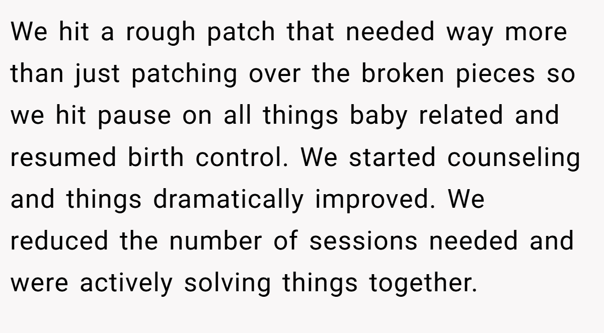 We hit a rough patch that needed way more than just patching over the broken pieces so we hit pause on all things baby related and resumed birth control. We started counseling and things dramatically improved. We reduced the number of sessions needed and were actively solving things together.