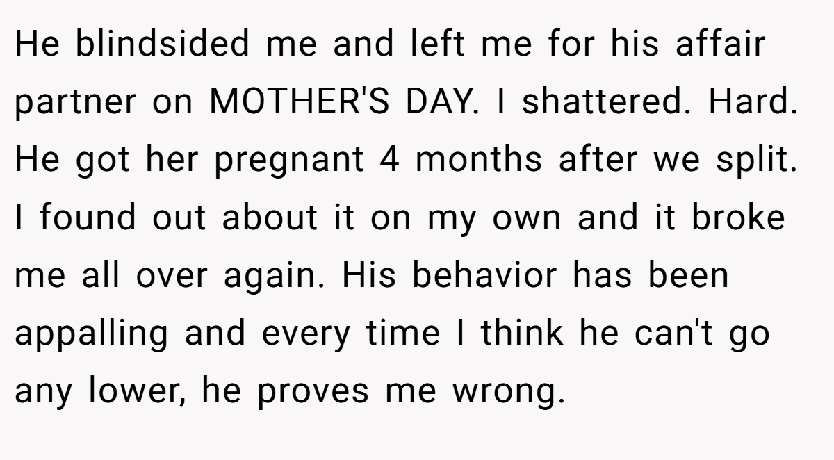 He blindsided me and left me for his affair partner on MOTHER'S DAY. I shattered. Hard. He got her pregnant 4 months after we split. I found out about it on my own and it broke me all over again. His behavior has been appalling and every time I think he can't go any lower, he proves me wrong.