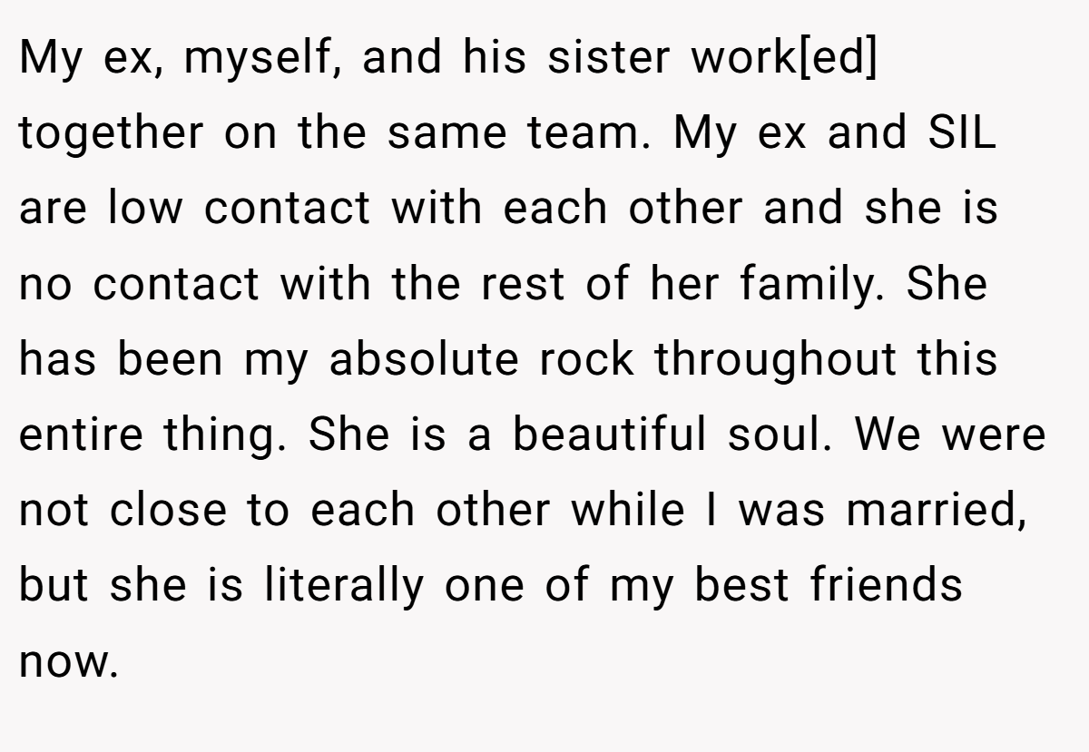 My ex, myself, and his sister work[ed] together on the same team. My ex and SIL are low contact with each other and she is no contact with the rest of her family. She has been my absolute rock throughout this entire thing. She is a beautiful soul. We were not close to each other while I was married, but she is literally one of my best friends now.
