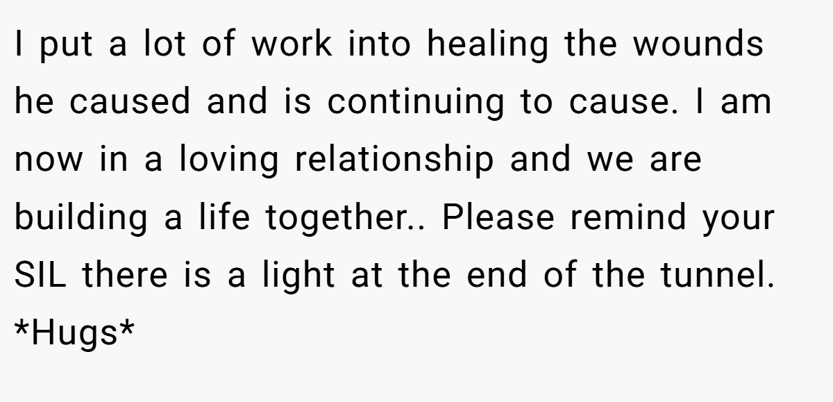 I put a lot of work into healing the wounds he caused and is continuing to cause. I am now in a loving relationship and we are building a life together.. Please remind your SIL there is a light at the end of the tunnel. *Hugs*