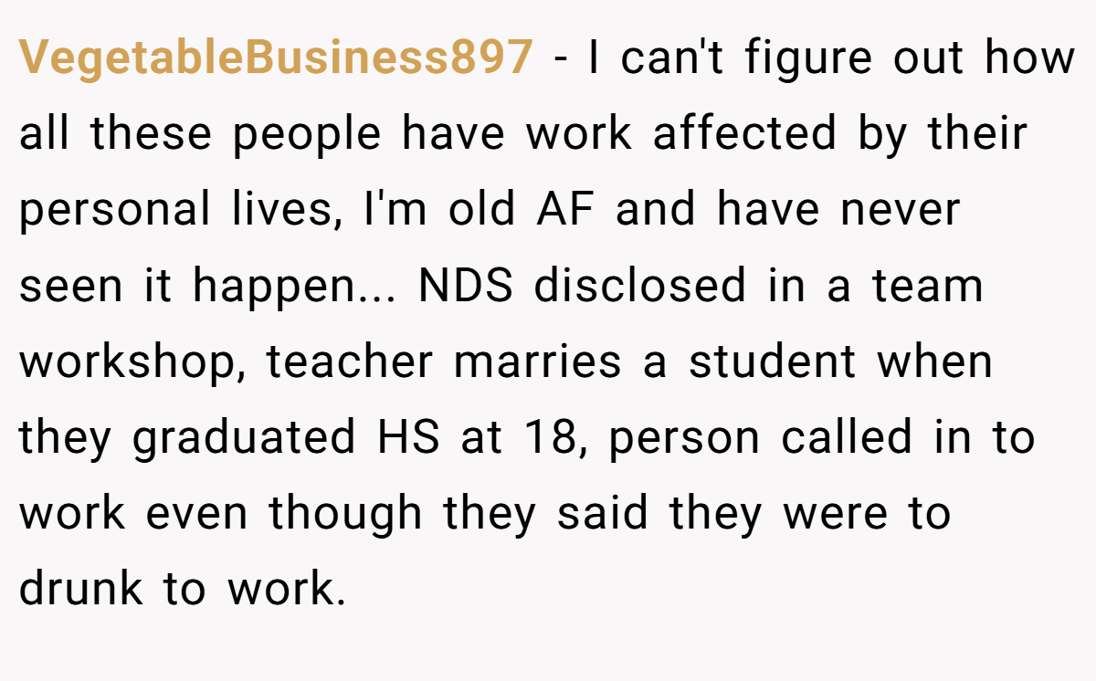 VegetableBusiness897 − I can't figure out how all these people have work affected by their personal lives, I'm old AF and have never seen it happen... NDS disclosed in a team workshop, teacher marries a student when they graduated HS at 18, person called in to work even though they said they were to drunk to work.