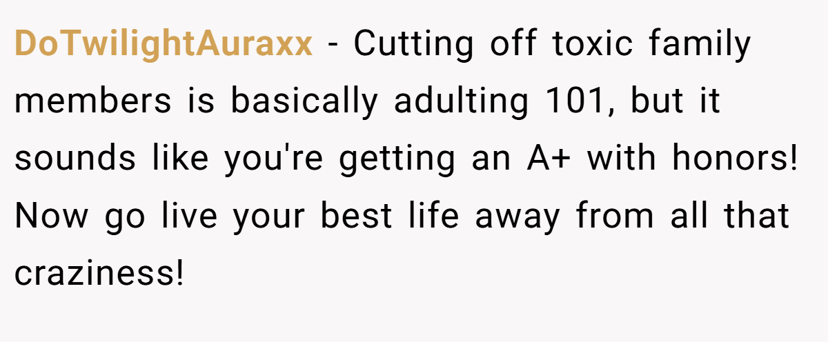 DoTwilightAuraxx − Cutting off toxic family members is basically adulting 101, but it sounds like you're getting an A+ with honors! Now go live your best life away from all that craziness!