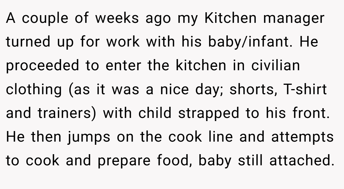 A couple of weeks ago my Kitchen manager turned up for work with his baby/infant. He proceeded to enter the kitchen in civilian clothing (as it was a nice day; shorts, T-shirt and trainers) with child strapped to his front. He then jumps on the cook line and attempts to cook and prepare food, baby still attached.
