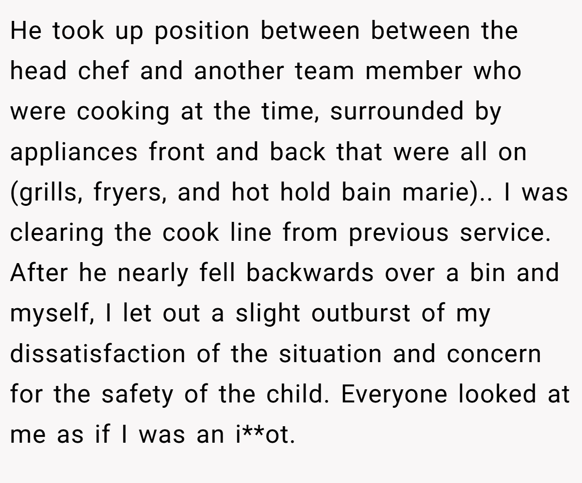 He took up position between between the head chef and another team member who were cooking at the time, surrounded by appliances front and back that were all on (grills, fryers, and hot hold bain marie).. I was clearing the cook line from previous service. After he nearly fell backwards over a bin and myself, I let out a slight outburst of my dissatisfaction of the situation and concern for the safety of the child. Everyone looked at me as if I was an i**ot.