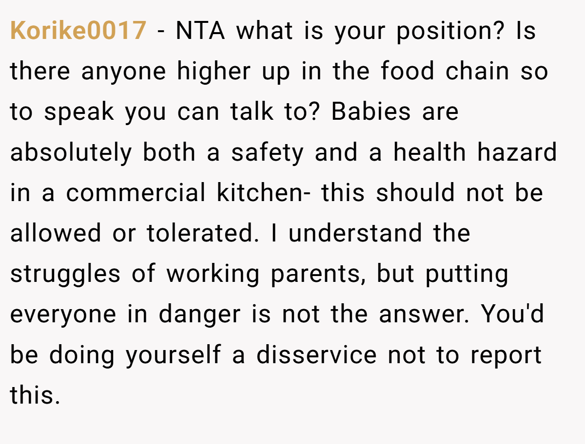 Korike0017 − NTA what is your position? Is there anyone higher up in the food chain so to speak you can talk to? Babies are absolutely both a safety and a health hazard in a commercial kitchen- this should not be allowed or tolerated. I understand the struggles of working parents, but putting everyone in danger is not the answer. You'd be doing yourself a disservice not to report this.