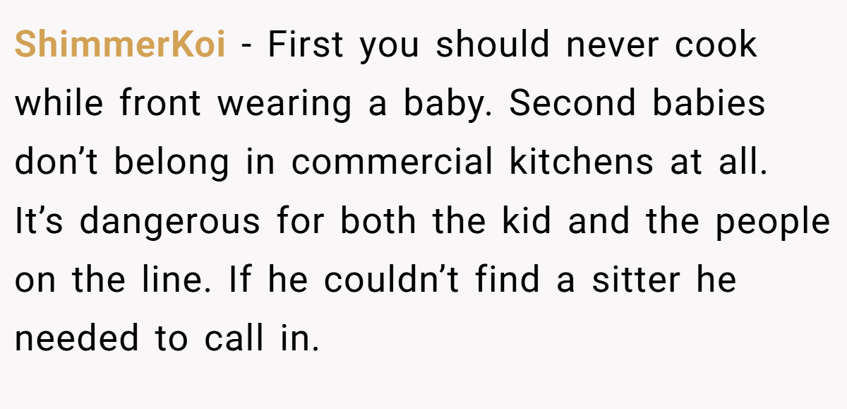 ShimmerKoi − First you should never cook while front wearing a baby. Second babies don’t belong in commercial kitchens at all. It’s dangerous for both the kid and the people on the line. If he couldn’t find a sitter he needed to call in.
