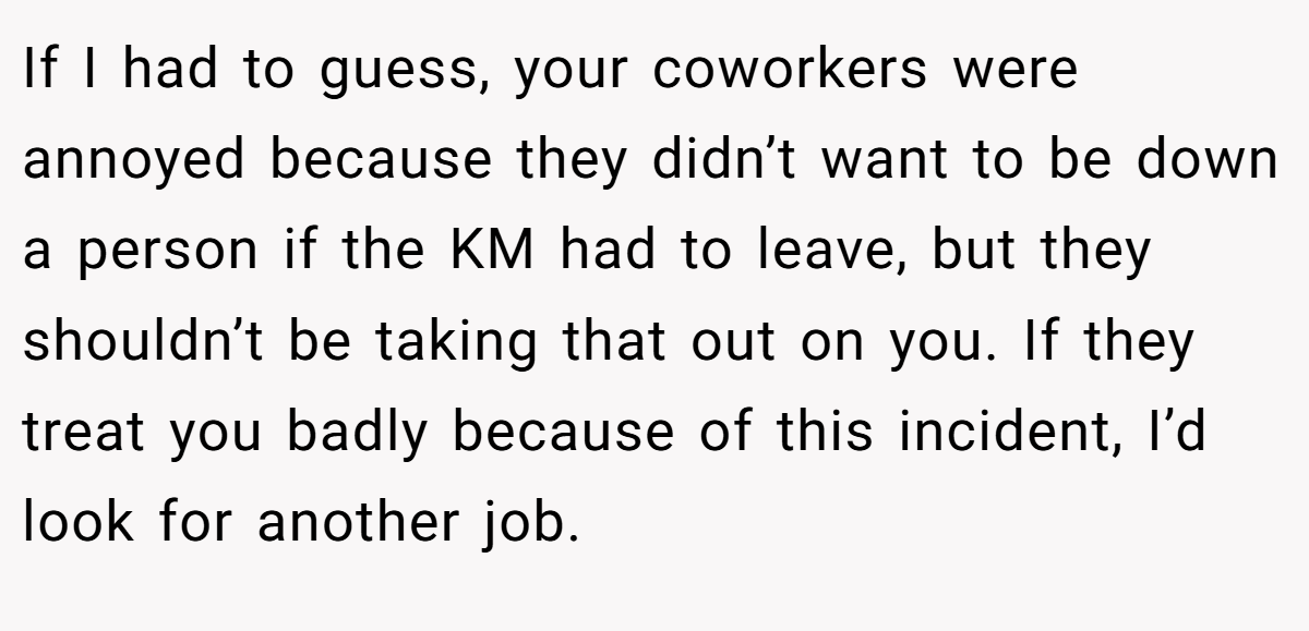 If I had to guess, your coworkers were annoyed because they didn’t want to be down a person if the KM had to leave, but they shouldn’t be taking that out on you. If they treat you badly because of this incident, I’d look for another job.
