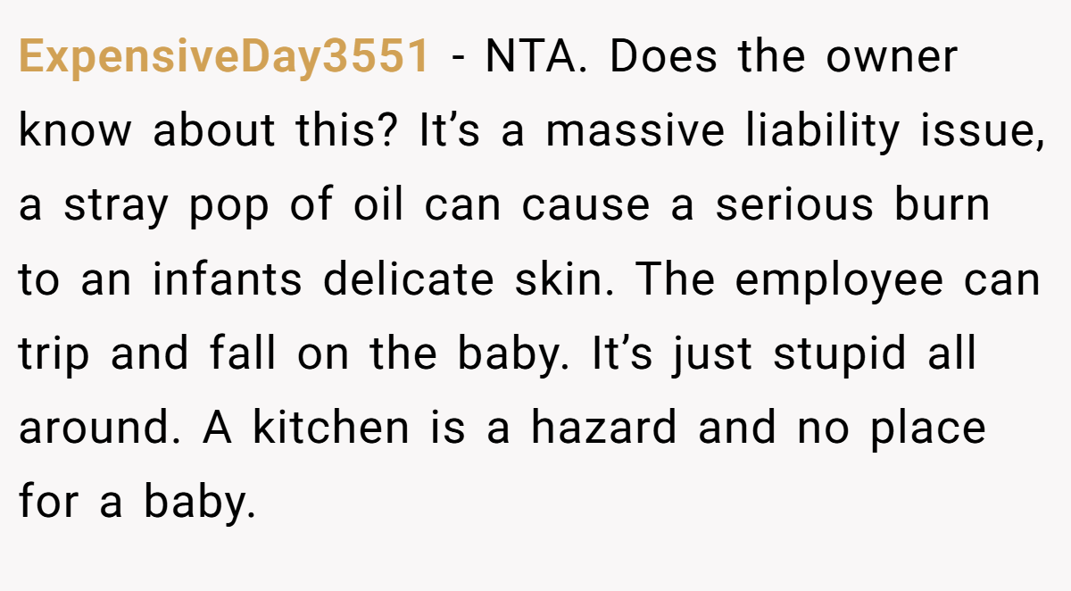 ExpensiveDay3551 − NTA. Does the owner know about this? It’s a massive liability issue, a stray pop of oil can cause a serious burn to an infants delicate skin. The employee can trip and fall on the baby. It’s just stupid all around. A kitchen is a hazard and no place for a baby.