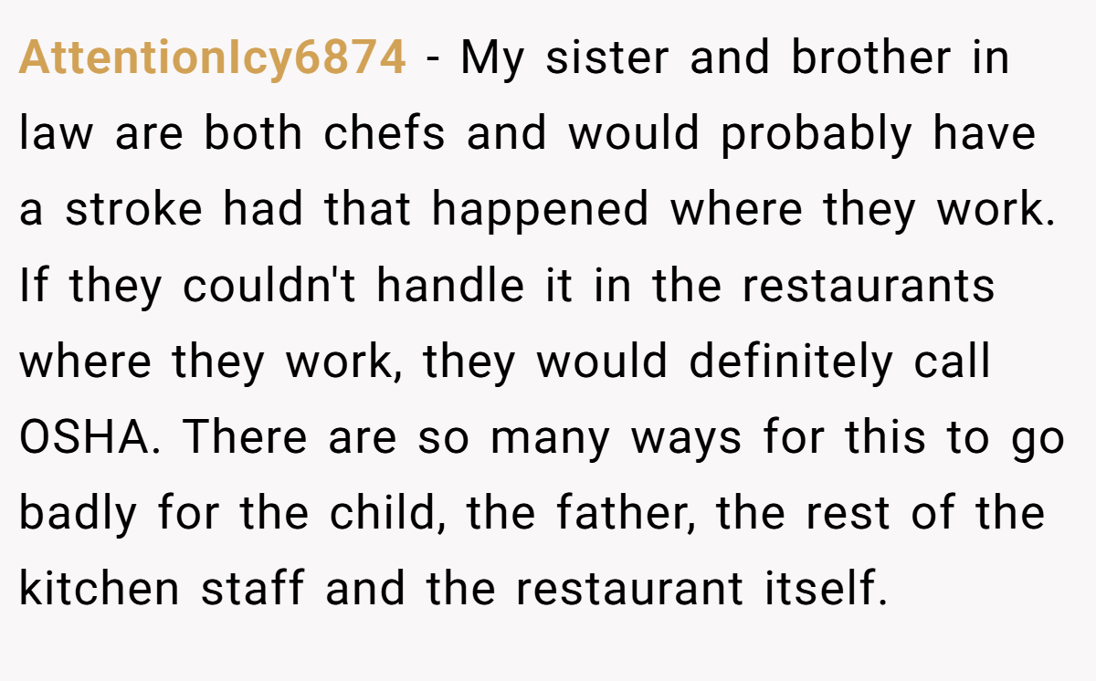 AttentionIcy6874 − My sister and brother in law are both chefs and would probably have a stroke had that happened where they work. If they couldn't handle it in the restaurants where they work, they would definitely call OSHA. There are so many ways for this to go badly for the child, the father, the rest of the kitchen staff and the restaurant itself.