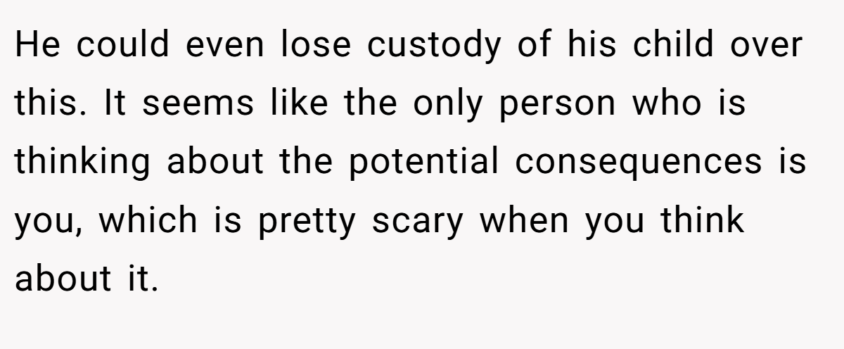 He could even lose custody of his child over this. It seems like the only person who is thinking about the potential consequences is you, which is pretty scary when you think about it.