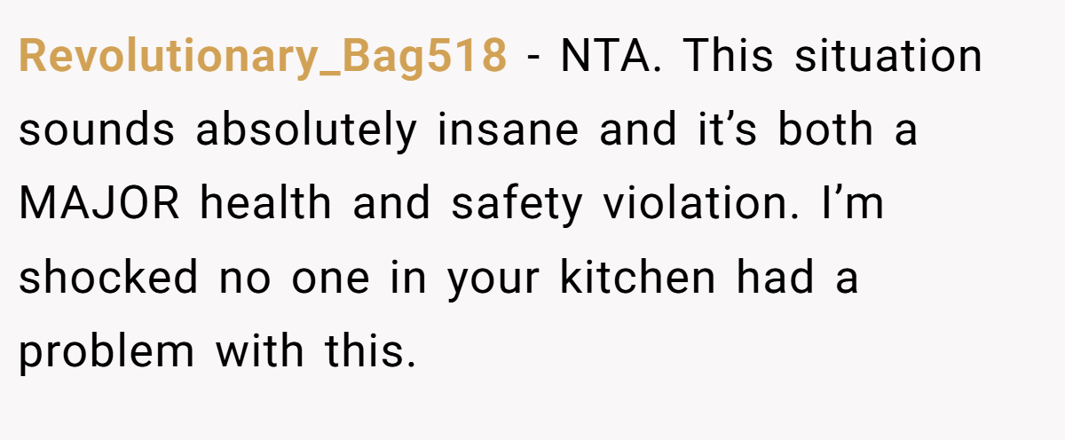 Revolutionary_Bag518 − NTA. This situation sounds absolutely insane and it’s both a MAJOR health and safety violation. I’m shocked no one in your kitchen had a problem with this.