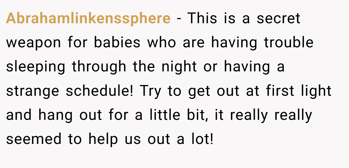 Abrahamlinkenssphere − This is a secret weapon for babies who are having trouble sleeping through the night or having a strange schedule! Try to get out at first light and hang out for a little bit, it really really seemed to help us out a lot!