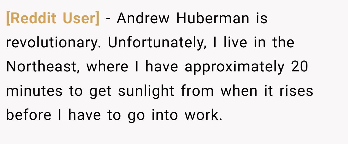 [Reddit User] − Andrew Huberman is revolutionary. Unfortunately, I live in the Northeast, where I have approximately 20 minutes to get sunlight from when it rises before I have to go into work.