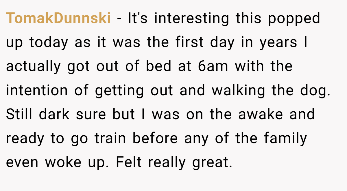 TomakDunnski − It's interesting this popped up today as it was the first day in years I actually got out of bed at 6am with the intention of getting out and walking the dog. Still dark sure but I was on the awake and ready to go train before any of the family even woke up. Felt really great.