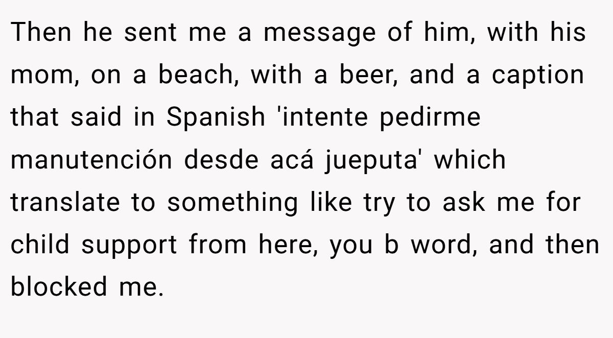Then he sent me a message of him, with his mom, on a beach, with a beer, and a caption that said in Spanish 'intente pedirme manutención desde acá jueputa' which translate to something like try to ask me for child support from here, you b word, and then blocked me.