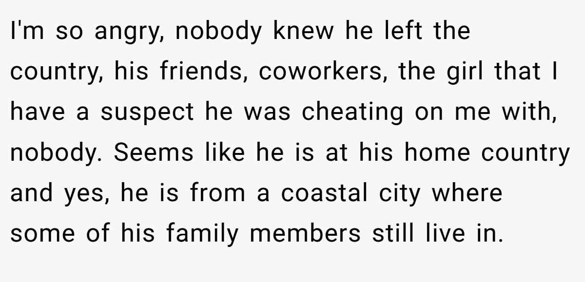 I'm so angry, nobody knew he left the country, his friends, coworkers, the girl that I have a suspect he was cheating on me with, nobody. Seems like he is at his home country and yes, he is from a coastal city where some of his family members still live in.