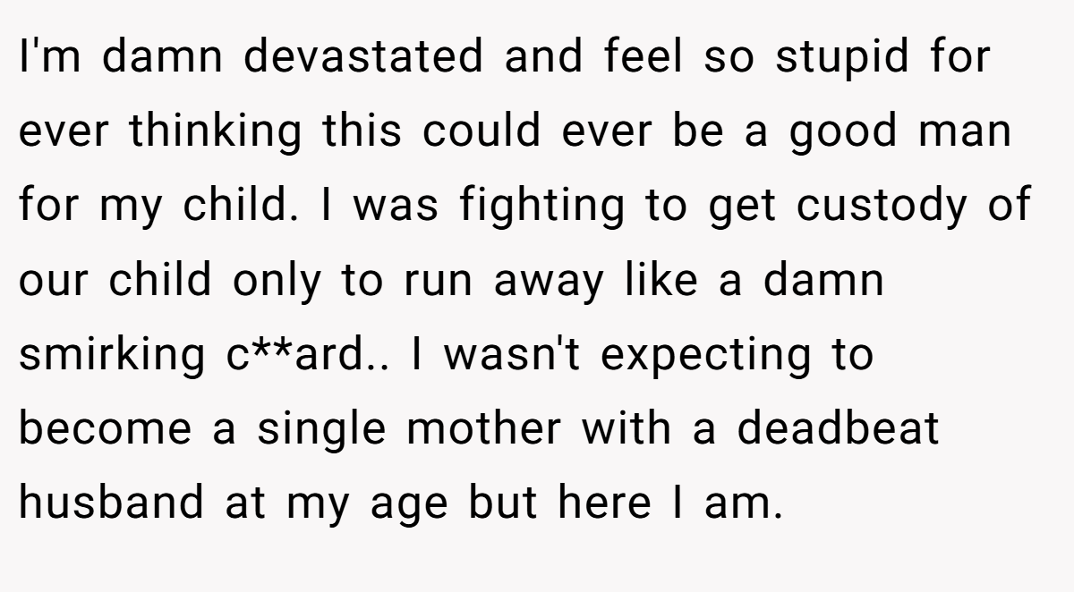 I'm damn devastated and feel so stupid for ever thinking this could ever be a good man for my child. I was fighting to get custody of our child only to run away like a damn smirking c**ard.. I wasn't expecting to become a single mother with a deadbeat husband at my age but here I am.