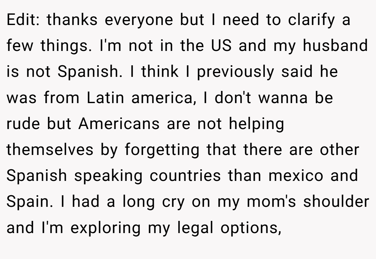 Edit: thanks everyone but I need to clarify a few things. I'm not in the US and my husband is not Spanish. I think I previously said he was from Latin america, I don't wanna be rude but Americans are not helping themselves by forgetting that there are other Spanish speaking countries than mexico and Spain. I had a long cry on my mom's shoulder and I'm exploring my legal options,