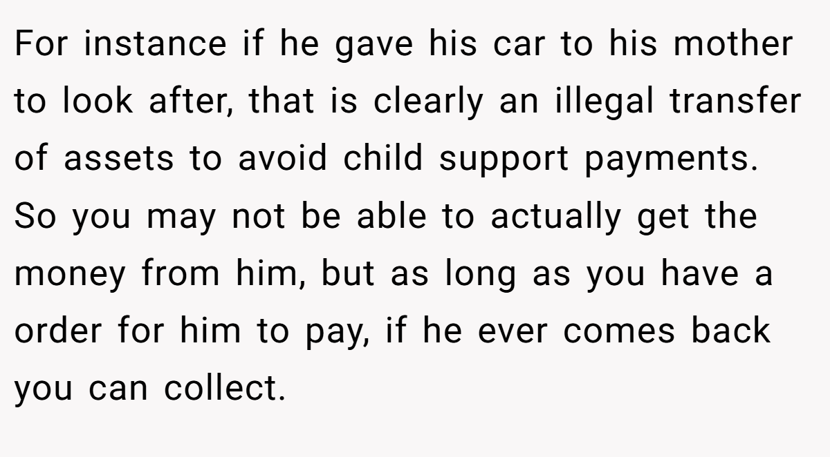 For instance if he gave his car to his mother to look after, that is clearly an illegal transfer of assets to avoid child support payments. So you may not be able to actually get the money from him, but as long as you have a order for him to pay, if he ever comes back you can collect.