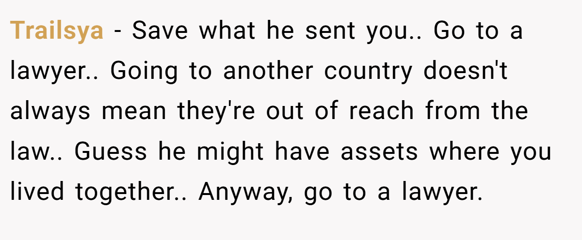 Trailsya − Save what he sent you.. Go to a lawyer.. Going to another country doesn't always mean they're out of reach from the law.. Guess he might have assets where you lived together.. Anyway, go to a lawyer.