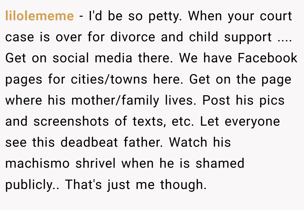 lilolememe − I'd be so petty. When your court case is over for divorce and child support .... Get on social media there. We have Facebook pages for cities/towns here. Get on the page where his mother/family lives. Post his pics and screenshots of texts, etc. Let everyone see this deadbeat father. Watch his machismo shrivel when he is shamed publicly.. That's just me though.