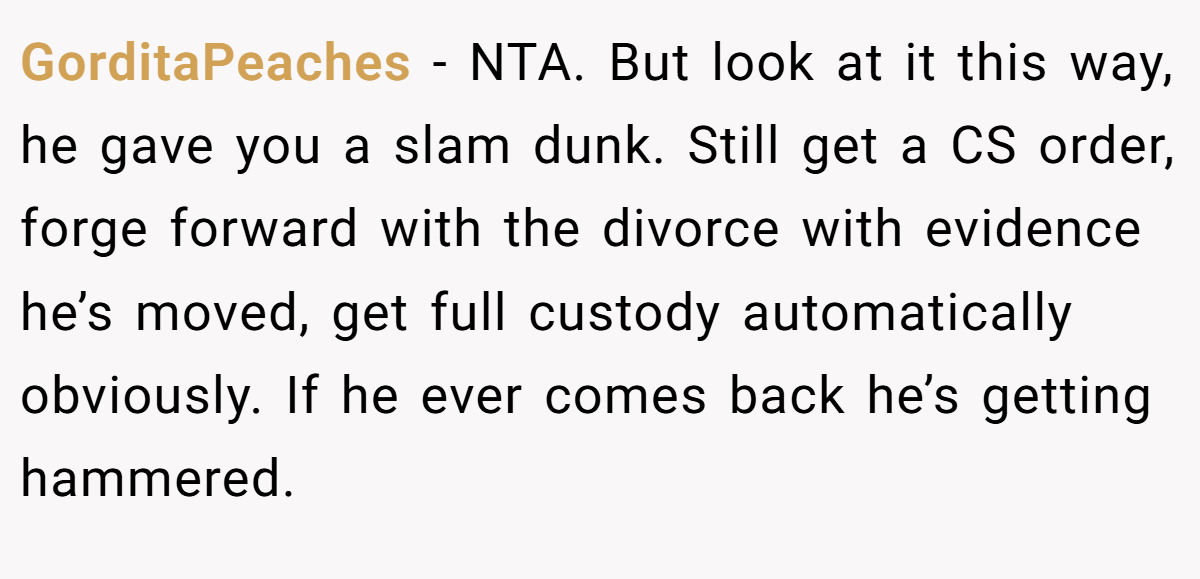 GorditaPeaches − NTA. But look at it this way, he gave you a slam dunk. Still get a CS order, forge forward with the divorce with evidence he’s moved, get full custody automatically obviously. If he ever comes back he’s getting hammered.