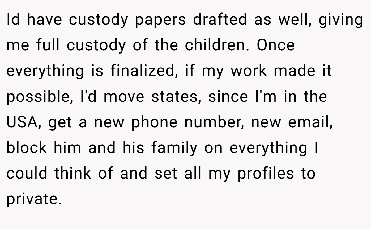 Id have custody papers drafted as well, giving me full custody of the children. Once everything is finalized, if my work made it possible, I'd move states, since I'm in the USA, get a new phone number, new email, block him and his family on everything I could think of and set all my profiles to private.