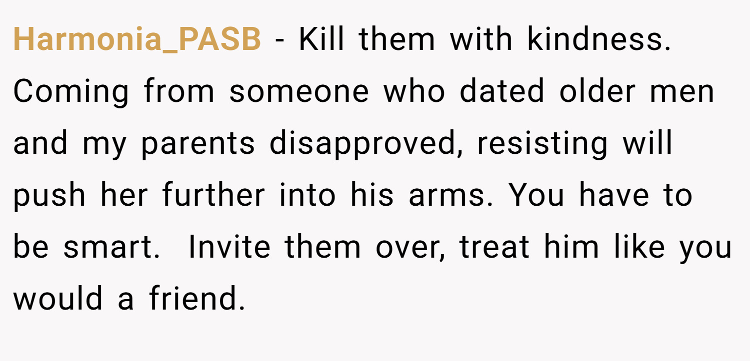 Harmonia_PASB − Kill them with kindness. Coming from someone who dated older men and my parents disapproved, resisting will push her further into his arms. You have to be smart.  Invite them over, treat him like you would a friend.