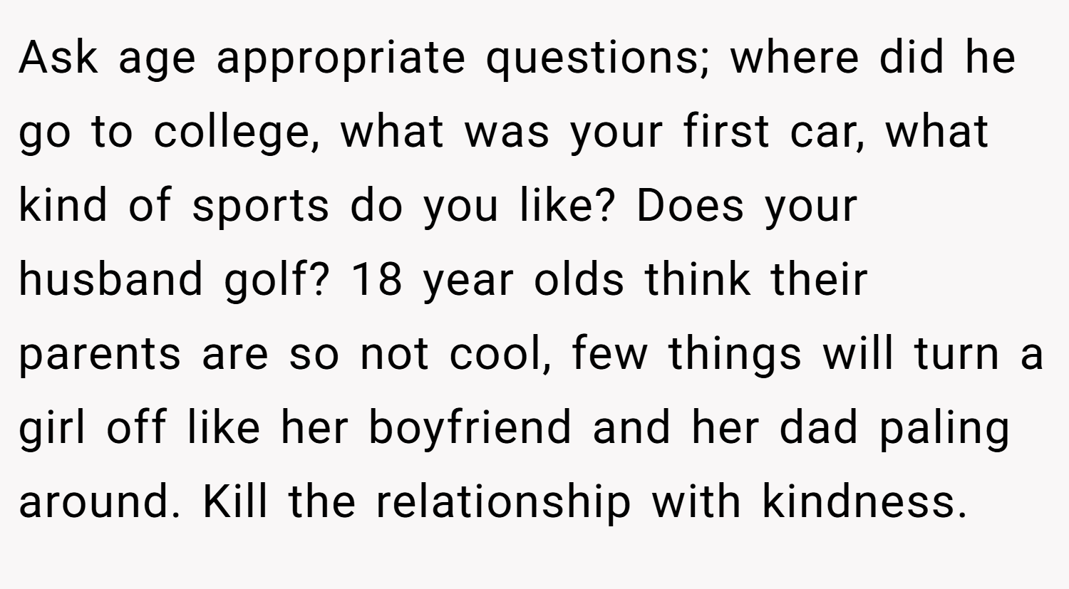 Ask age appropriate questions; where did he go to college, what was your first car, what kind of sports do you like? Does your husband golf? 18 year olds think their parents are so not cool, few things will turn a girl off like her boyfriend and her dad paling around. Kill the relationship with kindness. 