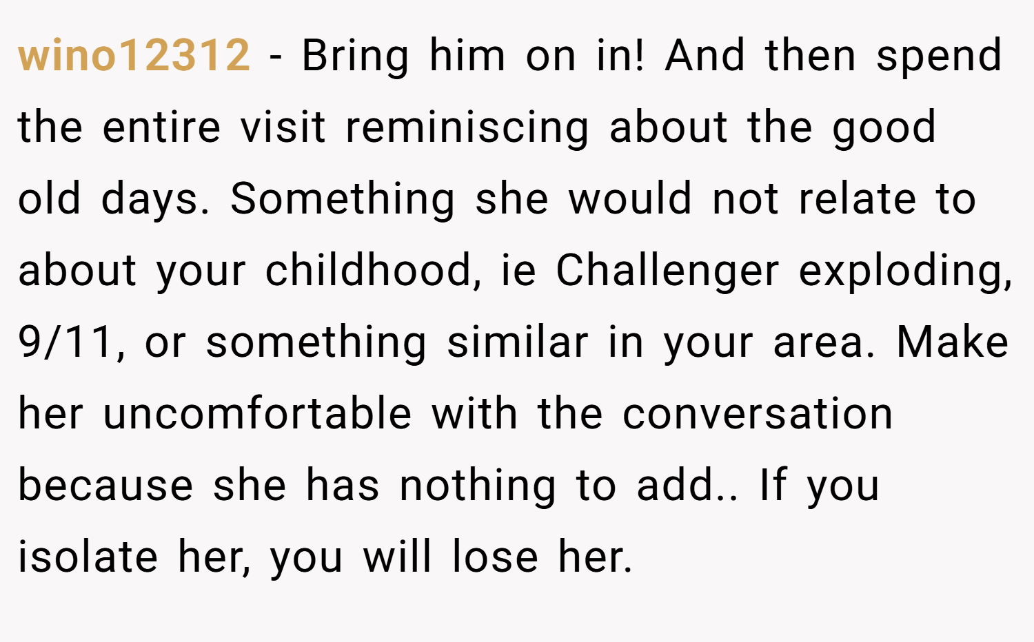 wino12312 − Bring him on in! And then spend the entire visit reminiscing about the good old days. Something she would not relate to about your childhood, ie Challenger exploding, 9/11, or something similar in your area. Make her uncomfortable with the conversation because she has nothing to add.. If you isolate her, you will lose her.