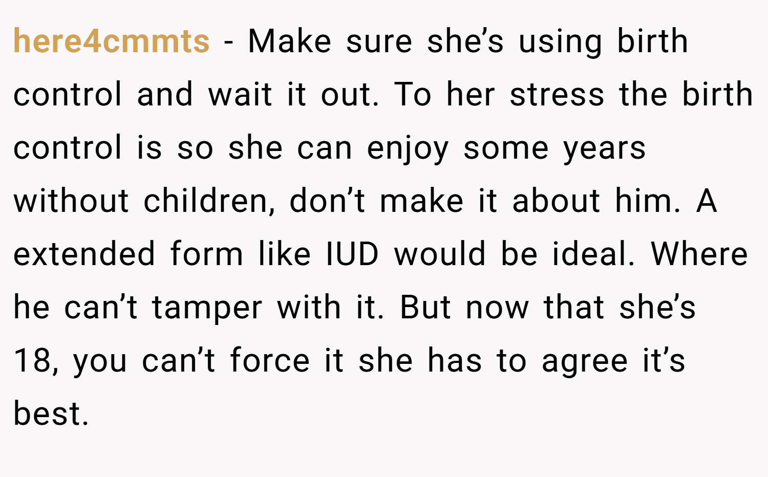 here4cmmts − Make sure she’s using birth control and wait it out. To her stress the birth control is so she can enjoy some years without children, don’t make it about him. A extended form like IUD would be ideal. Where he can’t tamper with it. But now that she’s 18, you can’t force it she has to agree it’s best.