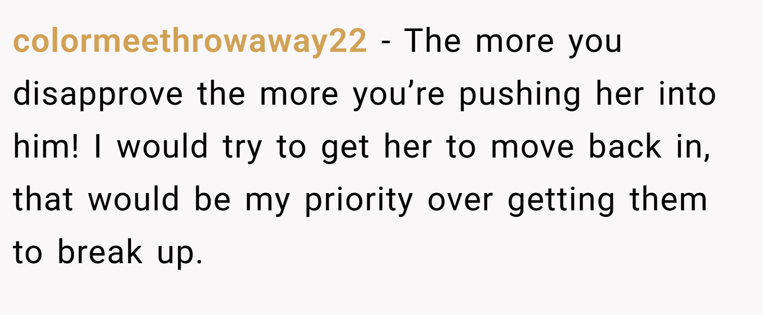 colormeethrowaway22 − The more you disapprove the more you’re pushing her into him! I would try to get her to move back in, that would be my priority over getting them to break up.