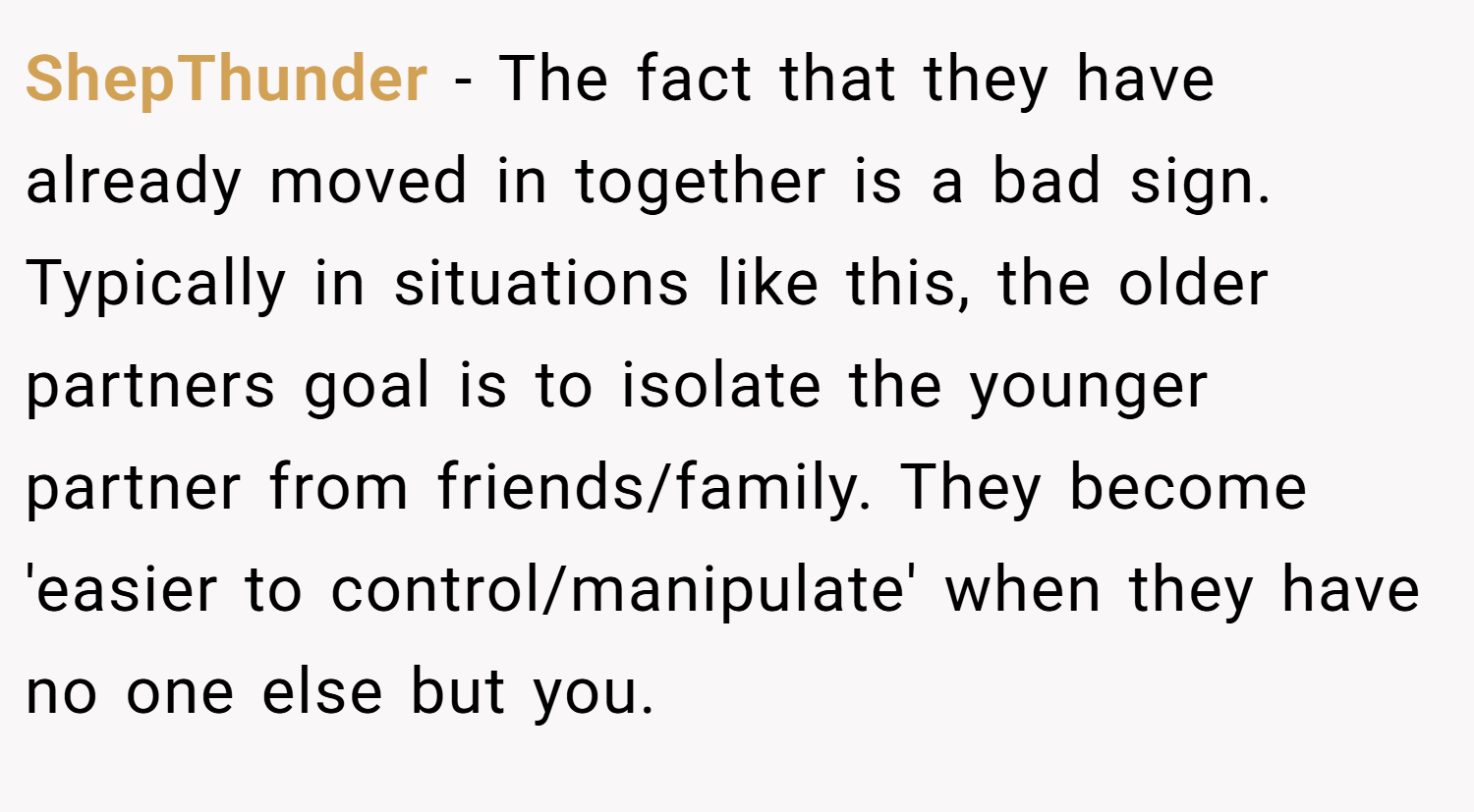 ShepThunder − The fact that they have already moved in together is a bad sign. Typically in situations like this, the older partners goal is to isolate the younger partner from friends/family. They become 'easier to control/manipulate' when they have no one else but you.