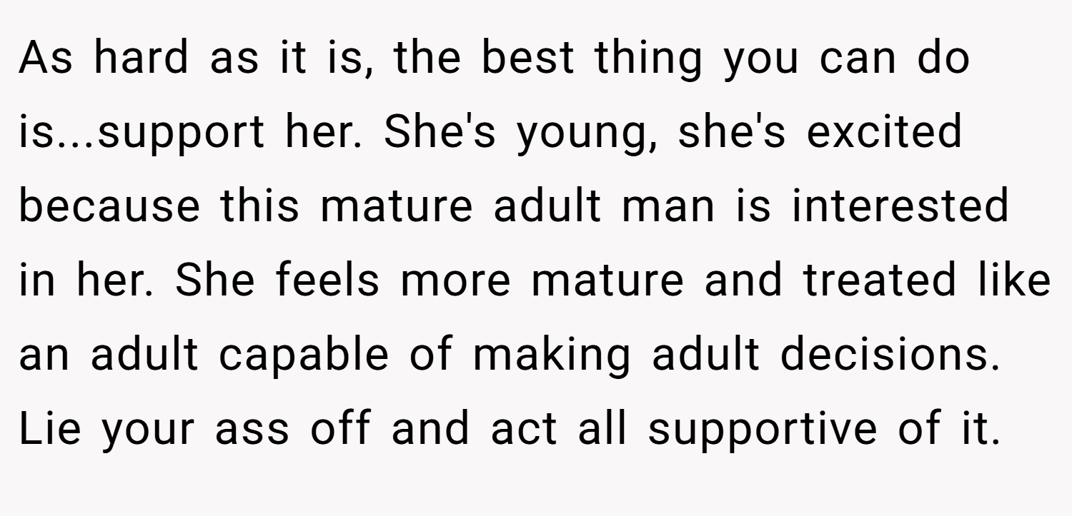 As hard as it is, the best thing you can do is...support her. She's young, she's excited because this mature adult man is interested in her. She feels more mature and treated like an adult capable of making adult decisions. Lie your ass off and act all supportive of it.