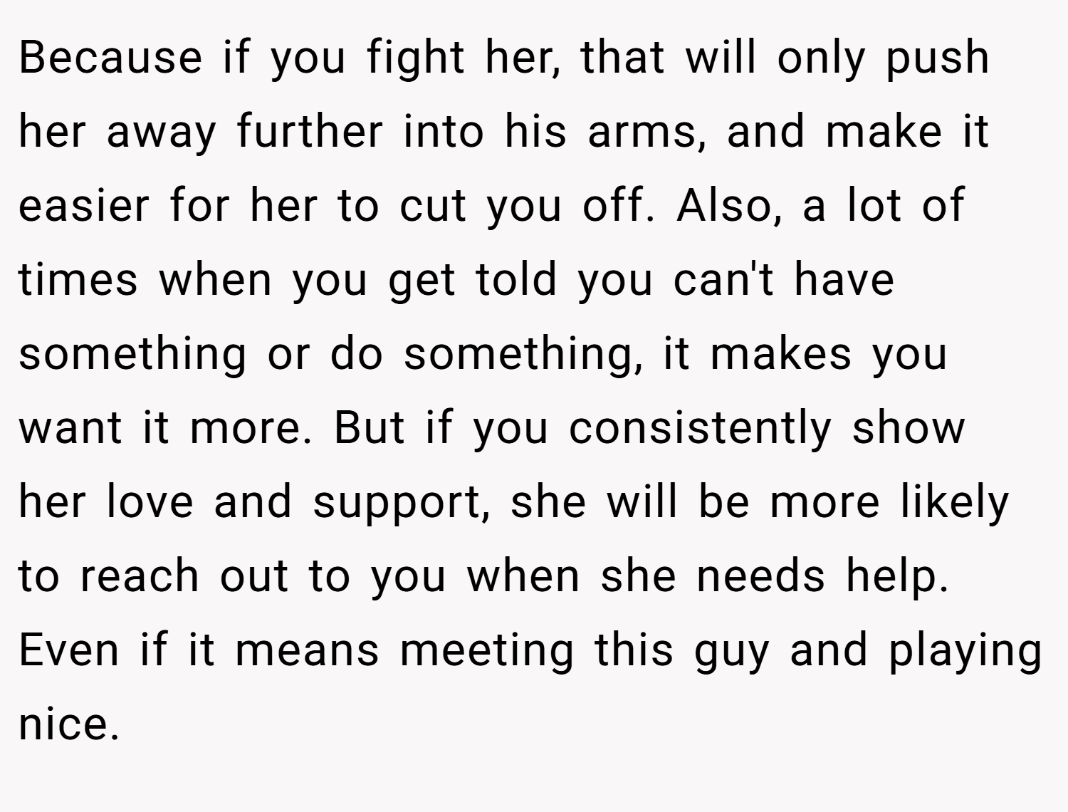 Because if you fight her, that will only push her away further into his arms, and make it easier for her to cut you off. Also, a lot of times when you get told you can't have something or do something, it makes you want it more. But if you consistently show her love and support, she will be more likely to reach out to you when she needs help. Even if it means meeting this guy and playing nice.