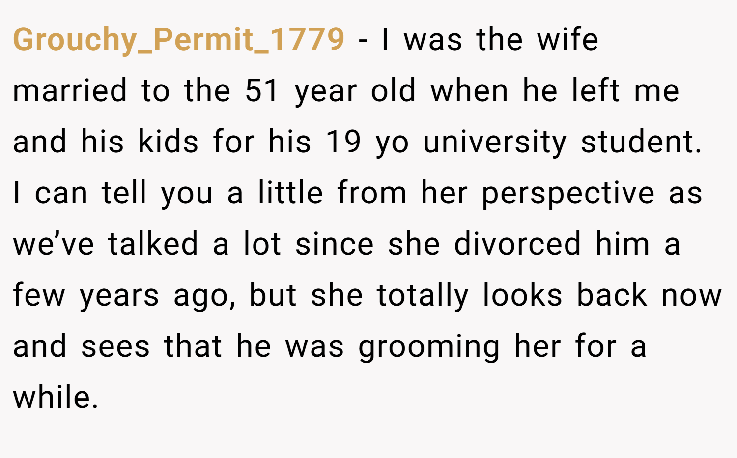 Grouchy_Permit_1779 − I was the wife married to the 51 year old when he left me and his kids for his 19 yo university student. I can tell you a little from her perspective as we’ve talked a lot since she divorced him a few years ago, but she totally looks back now and sees that he was grooming her for a while.