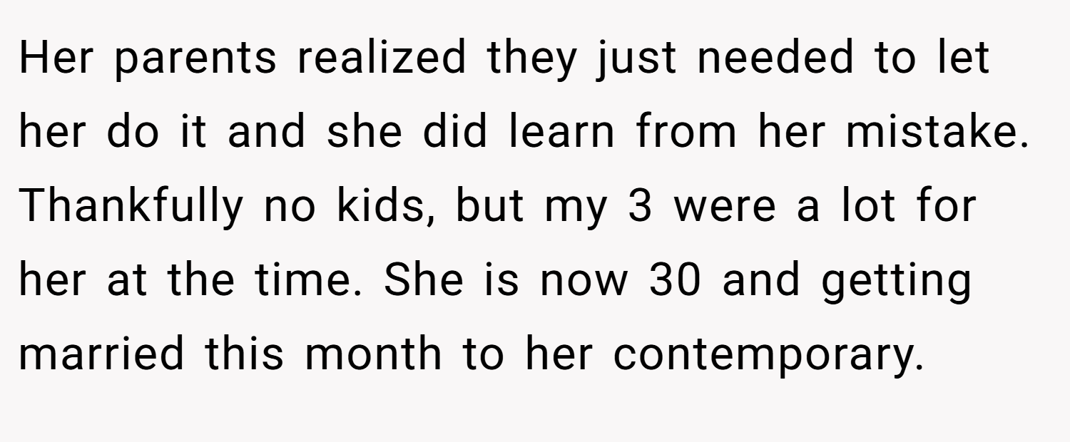 Her parents realized they just needed to let her do it and she did learn from her mistake. Thankfully no kids, but my 3 were a lot for her at the time. She is now 30 and getting married this month to her contemporary.