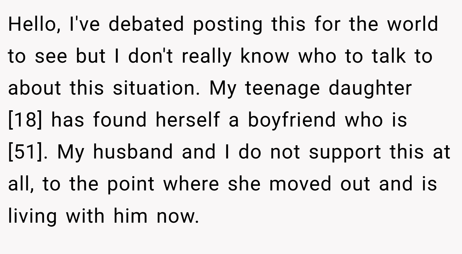 Hello, I've debated posting this for the world to see but I don't really know who to talk to about this situation. My teenage daughter [18] has found herself a boyfriend who is [51]. My husband and I do not support this at all, to the point where she moved out and is living with him now.