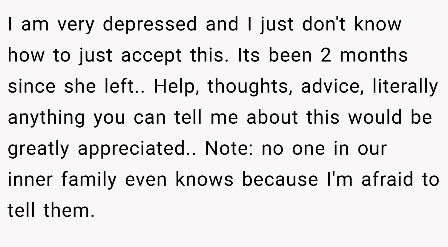 I am very depressed and I just don't know how to just accept this. Its been 2 months since she left.. Help, thoughts, advice, literally anything you can tell me about this would be greatly appreciated.. Note: no one in our inner family even knows because I'm afraid to tell them.