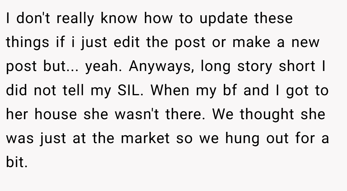 I don't really know how to update these things if i just edit the post or make a new post but... yeah. Anyways, long story short I did not tell my SIL. When my bf and I got to her house she wasn't there. We thought she was just at the market so we hung out for a bit.