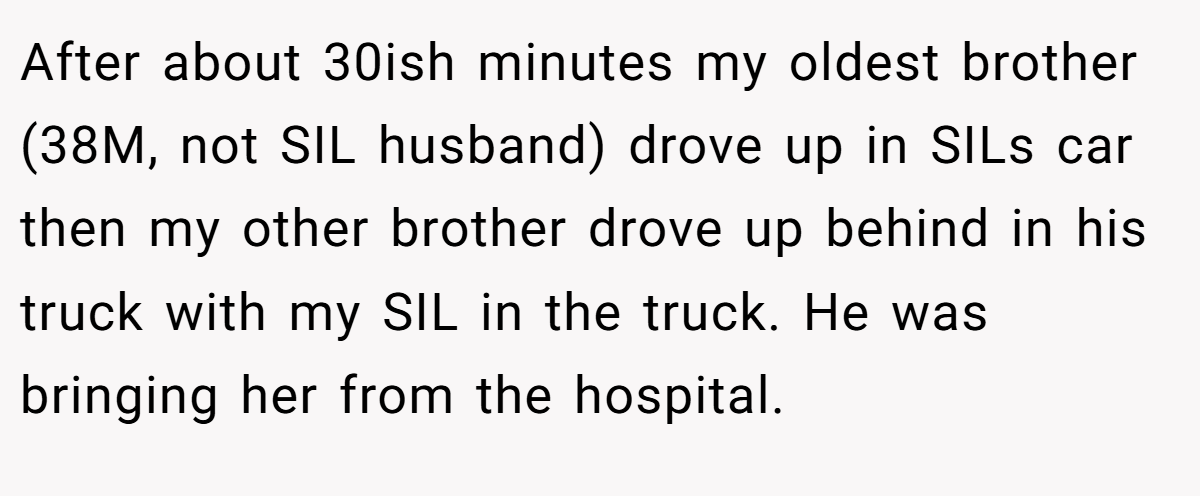 After about 30ish minutes my oldest brother (38M, not SIL husband) drove up in SILs car then my other brother drove up behind in his truck with my SIL in the truck. He was bringing her from the hospital.