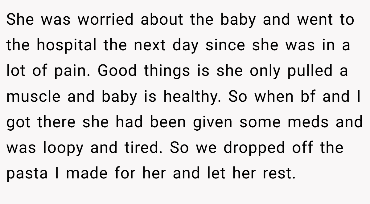 She was worried about the baby and went to the hospital the next day since she was in a lot of pain. Good things is she only pulled a muscle and baby is healthy. So when bf and I got there she had been given some meds and was loopy and tired. So we dropped off the pasta I made for her and let her rest.