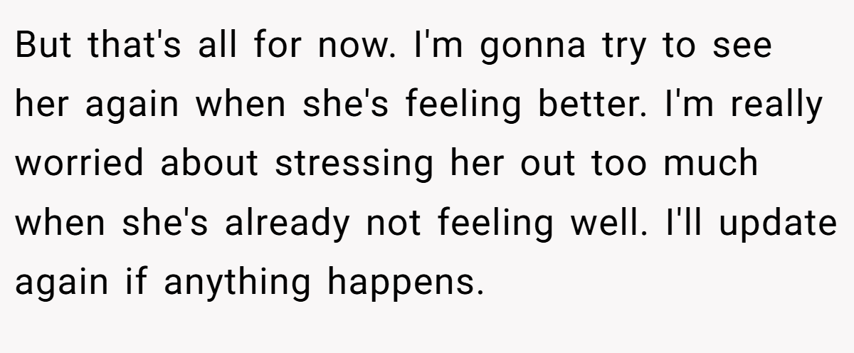 But that's all for now. I'm gonna try to see her again when she's feeling better. I'm really worried about stressing her out too much when she's already not feeling well. I'll update again if anything happens.