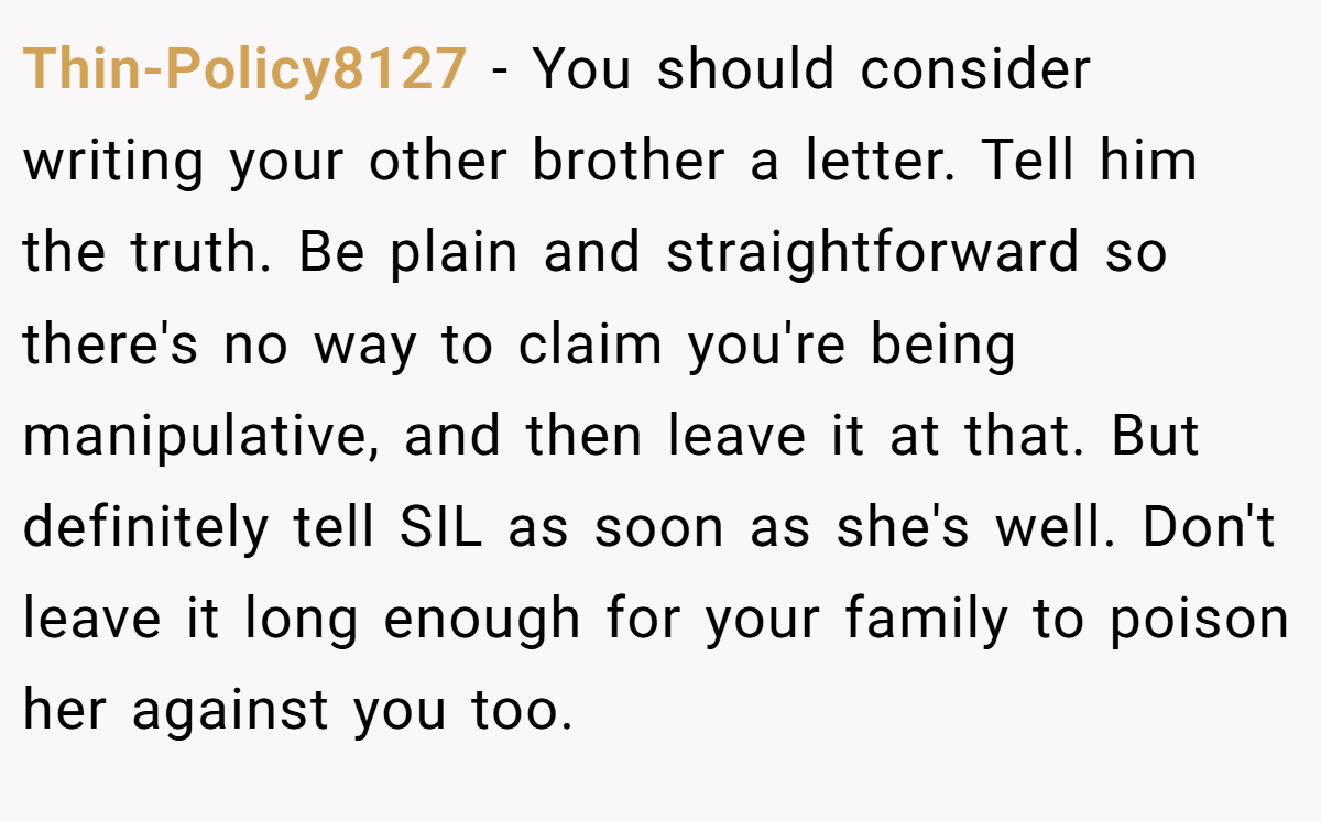 Thin-Policy8127 − You should consider writing your other brother a letter. Tell him the truth. Be plain and straightforward so there's no way to claim you're being manipulative, and then leave it at that. But definitely tell SIL as soon as she's well. Don't leave it long enough for your family to poison her against you too.