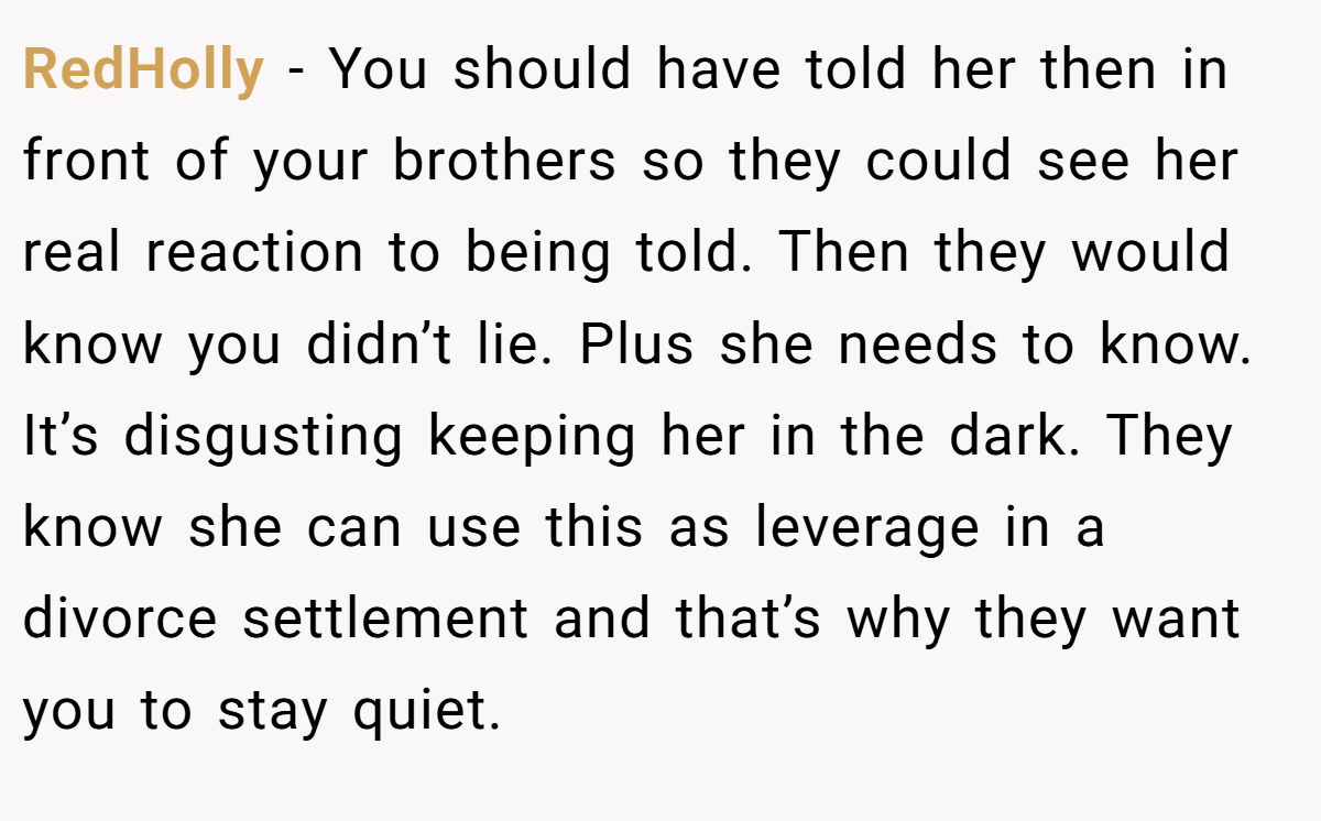 RedHolly − You should have told her then in front of your brothers so they could see her real reaction to being told. Then they would know you didn’t lie. Plus she needs to know. It’s disgusting keeping her in the dark. They know she can use this as leverage in a divorce settlement and that’s why they want you to stay quiet.