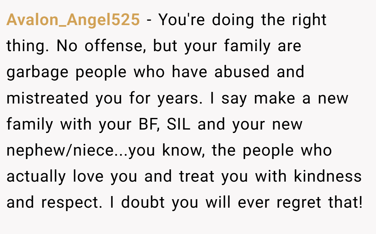 Avalon_Angel525 − You're doing the right thing. No offense, but your family are garbage people who have abused and mistreated you for years. I say make a new family with your BF, SIL and your new nephew/niece...you know, the people who actually love you and treat you with kindness and respect. I doubt you will ever regret that!