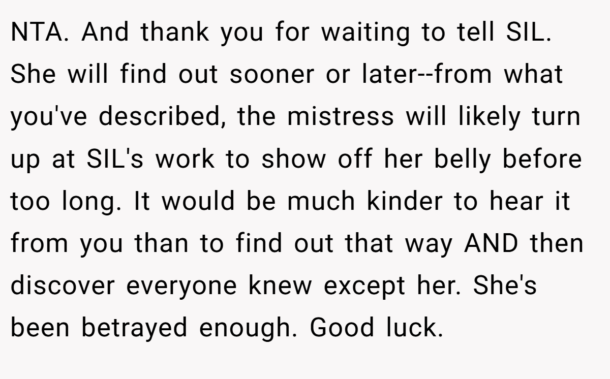 NTA. And thank you for waiting to tell SIL. She will find out sooner or later--from what you've described, the mistress will likely turn up at SIL's work to show off her belly before too long. It would be much kinder to hear it from you than to find out that way AND then discover everyone knew except her. She's been betrayed enough. Good luck.