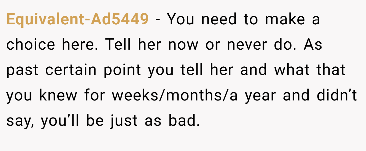 Equivalent-Ad5449 − You need to make a choice here. Tell her now or never do. As past certain point you tell her and what that you knew for weeks/months/a year and didn’t say, you’ll be just as bad.