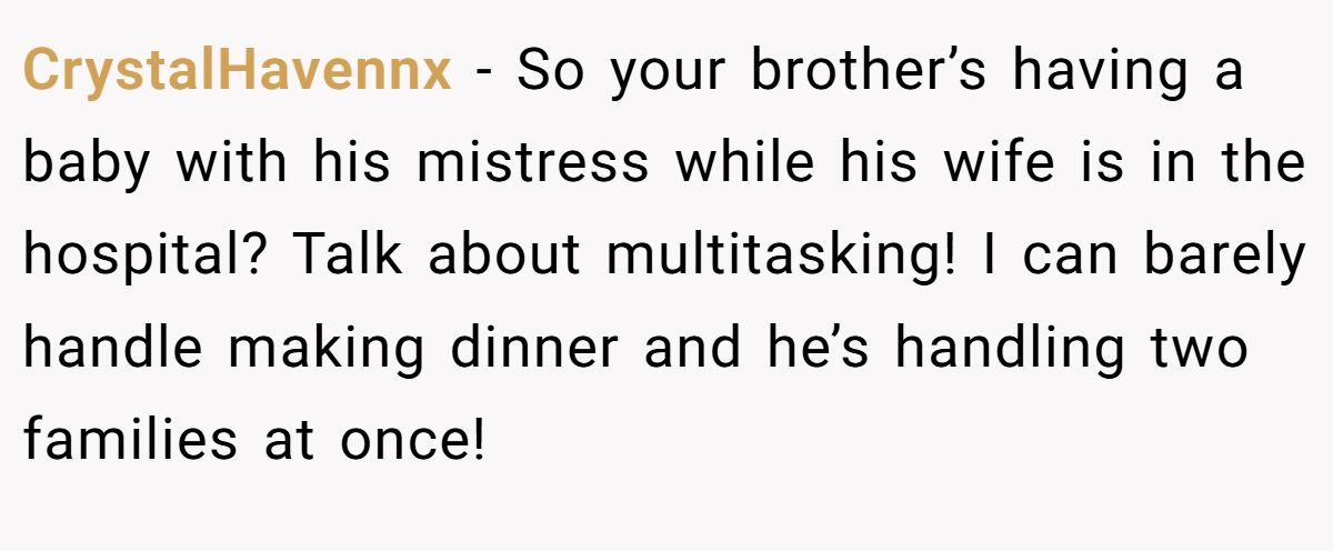CrystalHavennx − So your brother’s having a baby with his mistress while his wife is in the hospital? Talk about multitasking! I can barely handle making dinner and he’s handling two families at once!