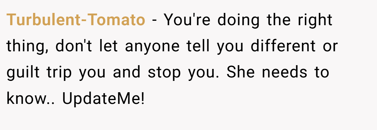 Turbulent-Tomato − You're doing the right thing, don't let anyone tell you different or guilt trip you and stop you. She needs to know.. UpdateMe!